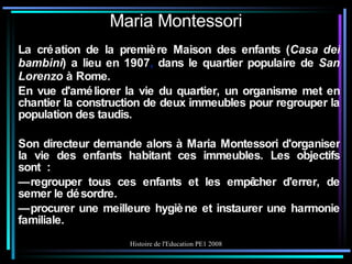 Maria Montessori La création de la première Maison des enfants ( Casa dei bambini ) a lieu en 1907 ,  dans le quartier populaire de  San Lorenzo  à Rome. En vue d'améliorer la vie du quartier, un organisme met en chantier la construction de deux immeubles pour regrouper la population des taudis. Son directeur demande alors à Maria Montessori d'organiser la vie des enfants habitant ces immeubles. Les objectifs sont : —  regrouper tous ces enfants et les empêcher d'errer, de semer le désordre. —  procurer une meilleure hygiène et instaurer une harmonie familiale. 