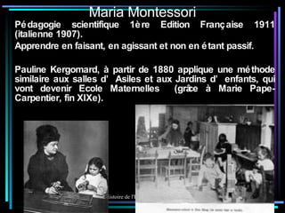 Maria Montessori Pédagogie scientifique 1ère Edition Française 1911 (italienne 1907). Apprendre en faisant, en agissant et non en étant passif. Pauline Kergomard, à partir de 1880 applique une méthode similaire aux salles d’Asiles et aux Jardins d’enfants, qui vont devenir Ecole Maternelles  (grâce à Marie Pape-Carpentier, fin XIXe). 