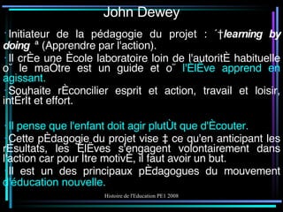John Dewey Initiateur de la  pédagogie du projet  : «  learning by doing  » (Apprendre par l'action). Il crée une école laboratoire loin de l'autorité habituelle où le maître est un guide et où  l'élève apprend en agissant. Souhaite réconcilier esprit et action, travail et loisir, intérêt et effort. Il pense que l'enfant doit agir plutôt que d'écouter. Cette pédagogie du projet vise à ce qu'en anticipant les résultats, les élèves s'engagent volontairement dans l'action car pour être motivé, il faut avoir un but. Il est un des principaux pédagogues du mouvement  d' éducation nouvelle . 