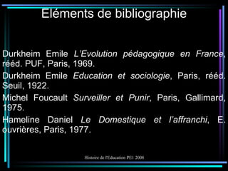 Eléments de bibliographie Durkheim Emile  L’Evolution pédagogique en France , rééd. PUF, Paris, 1969. Durkheim Emile  Education et sociologie , Paris, rééd. Seuil, 1922. Michel Foucault  Surveiller et Punir , Paris, Gallimard, 1975. Hameline Daniel  Le Domestique et l’affranchi , E. ouvrières, Paris, 1977. 