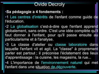 Ovide Decroly Sa pédagogie a 4 fondements : 1  Les centres d'intérêts  de l'enfant comme guide de l'éducation. 2  La globalisation  c’est-à-dire que l'enfant apprend globalement, sans ordre. C'est une idée complète qu'il faut donner à l'enfant, pour qu'il passe ensuite au particularisme et à l'analyse. 3 La classe d'atelier ou  classe laboratoire  dans laquelle l'enfant vit et agit. La "classe" à proprement parler est partout ; il préconise l'éclatement des lieux d'apprentissage : la cuisine, les magasins, la rue... 4 L'importance de  l'environnement naturel  qui met l'enfant dans une situation  de découverte . 