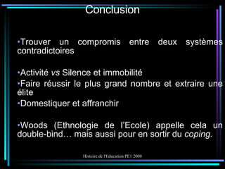 Conclusion Trouver un compromis entre deux systèmes contradictoires Activité  vs  Silence et immobilité Faire réussir le plus grand nombre et extraire une élite Domestiquer et affranchir Woods (Ethnologie de l’Ecole) appelle cela un double-bind… mais aussi pour en sortir du  coping. 