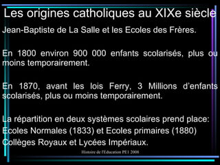 Les origines catholiques au XIXe siècle Jean-Baptiste de La Salle et les Ecoles des Frères. En 1800 environ 900 000 enfants scolarisés, plus ou moins temporairement. En 1870, avant les lois Ferry, 3 Millions d’enfants scolarisés, plus ou moins temporairement. La répartition en deux systèmes scolaires prend place: Ecoles Normales (1833) et Ecoles primaires (1880) Collèges Royaux et Lycées Impériaux. 