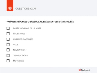 QUESTIONS QCM

PARMI LES RÉPONSES CI-DESSOUS, QUELLES SONT LES STATISTIQUES ?
DURÉE MOYENNE DE LA VISITE
PAGES VUES
CHIFFRES D’AFFAIRES
VILLE
NAVIGATEUR
TRANSACTIONS
MOTS CLÉS

 