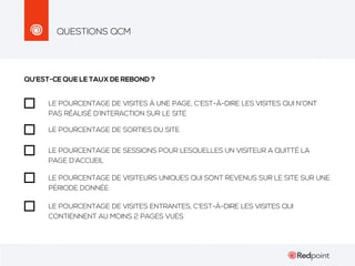 QUESTIONS QCM

QU’EST-CE QUE LE TAUX DE REBOND ?
LE POURCENTAGE DE VISITES À UNE PAGE, C’EST-À-DIRE LES VISITES QUI N’ONT
PAS RÉALISÉ D’INTERACTION SUR LE SITE
LE POURCENTAGE DE SORTIES DU SITE
LE POURCENTAGE DE SESSIONS POUR LESQUELLES UN VISITEUR A QUITTÉ LA
PAGE D’ACCUEIL
LE POURCENTAGE DE VISITEURS UNIQUES QUI SONT REVENUS SUR LE SITE SUR UNE
PÉRIODE DONNÉE
LE POURCENTAGE DE VISITES ENTRANTES, C’EST-À-DIRE LES VISITES QUI
CONTIENNENT AU MOINS 2 PAGES VUES

 