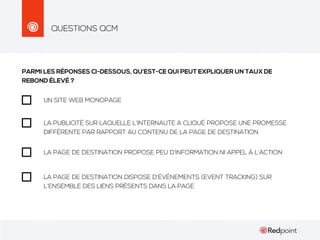 QUESTIONS QCM

PARMI LES RÉPONSES CI-DESSOUS, QU’EST-CE QUI PEUT EXPLIQUER UN TAUX DE
REBOND ÉLEVÉ ?
UN SITE WEB MONOPAGE

LA PUBLICITÉ SUR LAQUELLE L’INTERNAUTE A CLIQUÉ PROPOSE UNE PROMESSE
DIFFÉRENTE PAR RAPPORT AU CONTENU DE LA PAGE DE DESTINATION
LA PAGE DE DESTINATION PROPOSE PEU D’INFORMATION NI APPEL À L’ACTION

LA PAGE DE DESTINATION DISPOSE D’ÉVÈNEMENTS (EVENT TRACKING) SUR
L’ENSEMBLE DES LIENS PRÉSENTS DANS LA PAGE

 