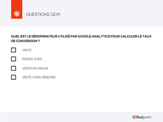 QUESTIONS QCM

QUEL EST LE DÉNOMINATEUR UTILISÉ PAR GOOGLE ANALYTICS POUR CALCULER LE TAUX
DE CONVERSION ?
VISITE
PAGES VUES
VISITEUR UNIQUE
VISITE HORS REBOND

 