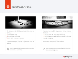 NOS PUBLICATIONS

Ce document de 130 diapositives fait un état de
l’art sur :
l’ergonomie web,
l’ergonomie éditoriale
et le référencement naturel.

Ce document de 120 diapositives fait un état de
l’art sur :
les solutions de mesure et d’écoute,
les bonnes pratiques dans l’utilisation de l’outil
Google Analytics..

Formation donnée à l’école d’ingénieurs CESI de
Nantes.

Formation donnée à l’IUT de Vannes.

http://fr.slideshare.net/madebyredpoint/cours-cesiseo-contenus-ergonomie

http://fr.slideshare.net/madebyredpoint/cours-cesiseo-contenus-ergonomie

 
