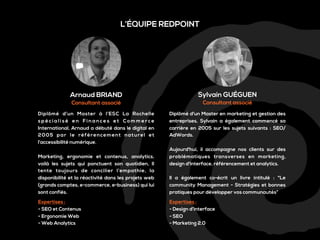 L’ÉQUIPE REDPOINT

Arnaud BRIAND

Sylvain GUÉGUEN

Consultant associé

Consultant associé

Diplômé d’un Master à l’ESC La Rochelle
spécialisé en Finances et Commerce
International, Arnaud a débuté dans le digital en
2005 par le référencement naturel et
l’accessibilité numérique.

Diplômé d'un Master en marketing et gestion des
entreprises, Sylvain a également commencé sa
carrière en 2005 sur les sujets suivants : SEO/
AdWords.

Marketing, ergonomie et contenus, analytics,
voilà les sujets qui ponctuent son quotidien, Il
tente toujours de concilier l’empathie, la
disponibilité et la réactivité dans les projets web
(grands comptes, e-commerce, e-business) qui lui
sont confiés.
Expertises :
- SEO et Contenus
- Ergonomie Web
- Web Analytics

Aujourd'hui, il accompagne nos clients sur des
problématiques transverses en marketing,
design d'interface, référencement et analytics.
Il a également co-écrit un livre intitulé : "Le
community Management - Stratégies et bonnes
pratiques pour développer vos communautés“
Expertises :
- Design d’interface
- SEO
- Marketing 2.0

 