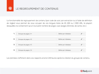 LE REGROUPEMENT DE CONTENUS

La fonctionnalité de regroupement de contenu (par code de suivi, par extraction ou à l’aide de définition
de règles) vous permet de vous occuper de vos longues listes de 10, 100 ou 1 000 URL, la plupart
desquelles ne contiennent qu'un tout petit nombre de pages vues (pages d'entrée, de sortie, etc.).

Groupe de pages n°1

Groupe de pages n°2

Groupe de pages n°3

Groupe de pages n°4

Les données s'affichent dans vos rapports environ 24 heures après la création du groupe de contenu.

 