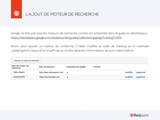 L’AJOUT DE MOTEUR DE RECHERCHE

Google ne liste pas tous les moteurs de recherche. La liste est présentée dans le guide du développeur :
https://developers.google.com/analytics/devguides/collection/gajs/gaTrackingTraffic
Avant, pour ajouter un moteur de recherche, il fallait modifier le code de tracking via la méthode
_addOrganic(). Aujourd’hui, il suffit de se rendre dans les « Informations de suivi » dans l’admin.

 