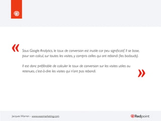 «

Sous Google Analytics, le taux de conversion est inutile car peu signiﬁcatif. Il se base,
pour son calcul, sur toutes les visites, y compris celles qui ont rebondi (les badauds).
Il est donc préférable de calculer le taux de conversion sur les visites utiles ou
retenues, c’est-à-dire les visites qui n’ont pas rebondi.

Jacques Warren - www.waomarketing.com

»

 