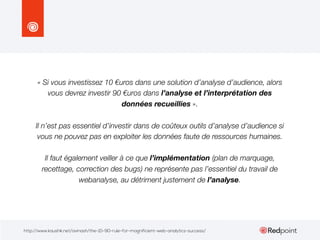 « Si vous investissez 10 €uros dans une solution d’analyse d’audience, alors
vous devrez investir 90 €uros dans l’analyse et l’interprétation des
données recueillies ».
Il n’est pas essentiel d’investir dans de coûteux outils d’analyse d’audience si
vous ne pouvez pas en exploiter les données faute de ressources humaines.
Il faut également veiller à ce que l’implémentation (plan de marquage,
recettage, correction des bugs) ne représente pas l’essentiel du travail de
webanalyse, au détriment justement de l’analyse.

http://www.kaushik.net/avinash/the-10-90-rule-for-magnificient-web-analytics-success/

 