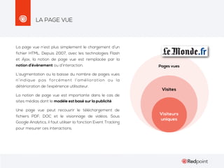 LA PAGE VUE

La page vue n’est plus simplement le chargement d’un
fichier HTML. Depuis 2007, avec les technologies Flash
et Ajax, la notion de page vue est remplacée par la
notion d’évènement ou d’interaction.
L’augmentation ou la baisse du nombre de pages vues
n’indique pas forcément l’amélioration ou la
détérioration de l’expérience utilisateur.
La notion de page vue est importante dans le cas de
sites médias dont le modèle est basé sur la publicité.
Une page vue peut recouvrir le téléchargement de
fichiers PDF, DOC et le visionnage de vidéos. Sous
Google Analytics, il faut utiliser la fonction Event Tracking
pour mesurer ces interactions.

 
