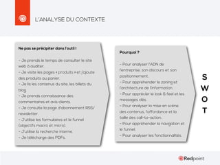 L’ANALYSE DU CONTEXTE

Ne pas se précipiter dans l’outil !
- Je prends le temps de consulter le site
web à auditer.
- Je visite les pages « produits » et j’ajoute
des produits au panier.
- Je lis les contenus du site, les billets du
blog.
- Je prends connaissance des
commentaires et avis clients.
- Je consulte la page d’abonnement RSS/
newsletter.
- J’utilise les formulaires et le funnel
(objectifs macro et micro).
- J’utilise la recherche interne.
- Je télécharge des PDFs.

Pourquoi ?
- Pour analyser l’ADN de
l’entreprise, son discours et son
positionnement.
- Pour appréhender le zoning et
l’architecture de l’information.
- Pour apprécier le look & feel et les
messages clés.
- Pour analyser la mise en scène
des contenus, l’affordance et la
taille des call-to-action.
- Pour appréhender la navigation et
le funnel.
- Pour analyser les fonctionnalités.

S
W
O
T

 
