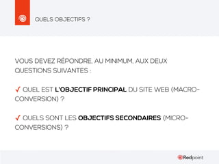 QUELS OBJECTIFS ?

VOUS DEVEZ RÉPONDRE, AU MINIMUM, AUX DEUX
QUESTIONS SUIVANTES :

✓ QUEL EST L’OBJECTIF PRINCIPAL DU SITE WEB (MACROCONVERSION) ?

✓ QUELS SONT LES OBJECTIFS SECONDAIRES (MICROCONVERSIONS) ?

 