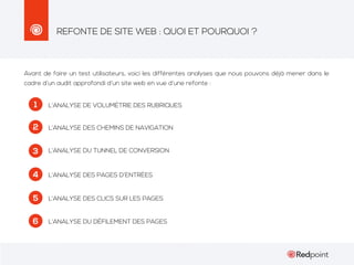 REFONTE DE SITE WEB : QUOI ET POURQUOI ?

Avant de faire un test utilisateurs, voici les différentes analyses que nous pouvons déjà mener dans le
cadre d’un audit approfondi d’un site web en vue d’une refonte :

1

L’ANALYSE DE VOLUMÉTRIE DES RUBRIQUES

2

L’ANALYSE DES CHEMINS DE NAVIGATION

3

L’ANALYSE DU TUNNEL DE CONVERSION

4

L’ANALYSE DES PAGES D’ENTRÉES

5

L’ANALYSE DES CLICS SUR LES PAGES

6

L’ANALYSE DU DÉFILEMENT DES PAGES

 