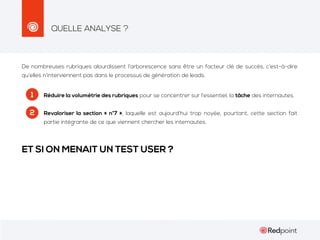 QUELLE ANALYSE ?

De nombreuses rubriques alourdissent l’arborescence sans être un facteur clé de succès, c’est-à-dire
qu’elles n’interviennent pas dans le processus de génération de leads.

1

Réduire la volumétrie des rubriques pour se concentrer sur l’essentiel, la tâche des internautes.

2

Revaloriser la section « n°7 », laquelle est aujourd’hui trop noyée, pourtant, cette section fait
partie intégrante de ce que viennent chercher les internautes.

ET SI ON MENAIT UN TEST USER ?

 