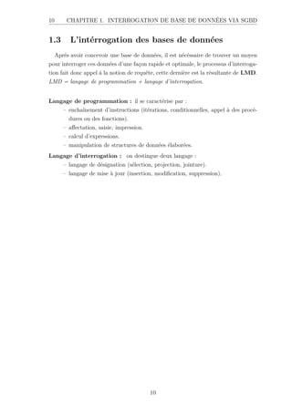 10 CHAPITRE 1. INTERROGATION DE BASE DE DONNÉES VIA SGBD
1.3 L’intérrogation des bases de données
Aprés avoir concevoir une base de données, il est nécéssaire de trouver un moyen
pour interroger ces données d’une façon rapide et optimale, le processus d’interroga-
tion fait donc appel à la notion de requête, cette dernière est la résultante de LMD.
LMD = langage de programmation + langage d’interrogation.
Langage de programmation : il se caractérise par :
– enchaînement d’instructions (itérations, conditionnelles, appel à des procé-
dures ou des fonctions).
– affectation, saisie, impression.
– calcul d’expressions.
– manipulation de structures de données élaborées.
Langage d’interrogation : on destingue deux langage :
– langage de désignation (sélection, projection, jointure).
– langage de mise à jour (insertion, modification, suppression).
10
 