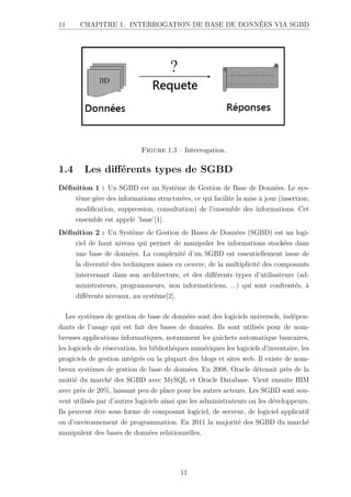 11 CHAPITRE 1. INTERROGATION DE BASE DE DONNÉES VIA SGBD
Figure 1.3 – Interrogation.
1.4 Les différents types de SGBD
Définition 1 : Un SGBD est un Système de Gestion de Base de Données. Le sys-
tème gère des informations structurées, ce qui facilite la mise à jour (insertion,
modification, suppression, consultation) de l’ensemble des informations. Cet
ensemble est appelé ’base’[1].
Définition 2 : Un Système de Gestion de Bases de Données (SGBD) est un logi-
ciel de haut niveau qui permet de manipuler les informations stockées dans
une base de données. La complexité d’un SGBD est essentiellement issue de
la diversité des techniques mises en oeuvre, de la multiplicité des composants
intervenant dans son architecture, et des différents types d’utilisateurs (ad-
ministrateurs, programmeurs, non informaticiens, ...) qui sont confrontés, à
différents niveaux, au système[2].
Les systèmes de gestion de base de données sont des logiciels universels, indépen-
dants de l’usage qui est fait des bases de données. Ils sont utilisés pour de nom-
breuses applications informatiques, notamment les guichets automatique bancaires,
les logiciels de réservation, les bibliothèques numériques les logiciels d’inventaire, les
progiciels de gestion intégrés ou la plupart des blogs et sites web. Il existe de nom-
breux systèmes de gestion de base de données. En 2008, Oracle détenait près de la
moitié du marché des SGBD avec MySQL et Oracle Database. Vient ensuite IBM
avec près de 20%, laissant peu de place pour les autres acteurs. Les SGBD sont sou-
vent utilisés par d’autres logiciels ainsi que les administrateurs ou les développeurs.
Ils peuvent être sous forme de composant logiciel, de serveur, de logiciel applicatif
ou d’environnement de programmation. En 2011 la majorité des SGBD du marché
manipulent des bases de données relationnelles.
11
 