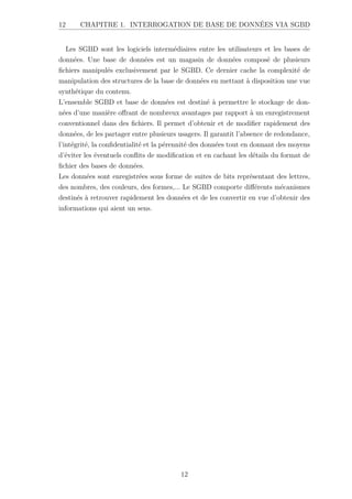 12 CHAPITRE 1. INTERROGATION DE BASE DE DONNÉES VIA SGBD
Les SGBD sont les logiciels intermédiaires entre les utilisateurs et les bases de
données. Une base de données est un magasin de données composé de plusieurs
fichiers manipulés exclusivement par le SGBD. Ce dernier cache la complexité de
manipulation des structures de la base de données en mettant à disposition une vue
synthétique du contenu.
L’ensemble SGBD et base de données est destiné à permettre le stockage de don-
nées d’une manière offrant de nombreux avantages par rapport à un enregistrement
conventionnel dans des fichiers. Il permet d’obtenir et de modifier rapidement des
données, de les partager entre plusieurs usagers. Il garantit l’absence de redondance,
l’intégrité, la confidentialité et la pérennité des données tout en donnant des moyens
d’éviter les éventuels conflits de modification et en cachant les détails du format de
fichier des bases de données.
Les données sont enregistrées sous forme de suites de bits représentant des lettres,
des nombres, des couleurs, des formes,... Le SGBD comporte différents mécanismes
destinés à retrouver rapidement les données et de les convertir en vue d’obtenir des
informations qui aient un sens.
12
 