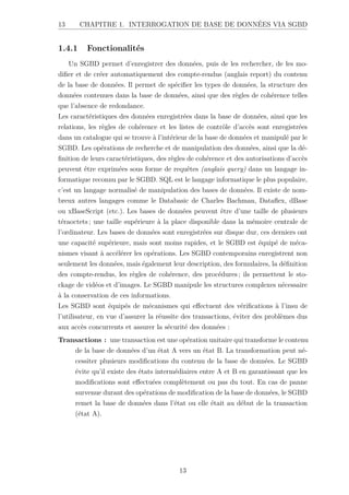 13 CHAPITRE 1. INTERROGATION DE BASE DE DONNÉES VIA SGBD
1.4.1 Fonctionalités
Un SGBD permet d’enregistrer des données, puis de les rechercher, de les mo-
difier et de créer automatiquement des compte-rendus (anglais report) du contenu
de la base de données. Il permet de spécifier les types de données, la structure des
données contenues dans la base de données, ainsi que des règles de cohérence telles
que l’absence de redondance.
Les caractéristiques des données enregistrées dans la base de données, ainsi que les
relations, les règles de cohérence et les listes de contrôle d’accès sont enregistrées
dans un catalogue qui se trouve à l’intérieur de la base de données et manipulé par le
SGBD. Les opérations de recherche et de manipulation des données, ainsi que la dé-
finition de leurs caractéristiques, des règles de cohérence et des autorisations d’accès
peuvent être exprimées sous forme de requêtes (anglais query) dans un langage in-
formatique reconnu par le SGBD. SQL est le langage informatique le plus populaire,
c’est un langage normalisé de manipulation des bases de données. Il existe de nom-
breux autres langages comme le Databasic de Charles Bachman, Dataflex, dBase
ou xBaseScript (etc.). Les bases de données peuvent être d’une taille de plusieurs
téraoctets ; une taille supérieure à la place disponible dans la mémoire centrale de
l’ordinateur. Les bases de données sont enregistrées sur disque dur, ces derniers ont
une capacité supérieure, mais sont moins rapides, et le SGBD est équipé de méca-
nismes visant à accélérer les opérations. Les SGBD contemporains enregistrent non
seulement les données, mais également leur description, des formulaires, la définition
des compte-rendus, les règles de cohérence, des procédures ; ils permettent le sto-
ckage de vidéos et d’images. Le SGBD manipule les structures complexes nécessaire
à la conservation de ces informations.
Les SGBD sont équipés de mécanismes qui effectuent des vérifications à l’insu de
l’utilisateur, en vue d’assurer la réussite des transactions, éviter des problèmes dus
aux accès concurrents et assurer la sécurité des données :
Transactions : une transaction est une opération unitaire qui transforme le contenu
de la base de données d’un état A vers un état B. La transformation peut né-
cessiter plusieurs modifications du contenu de la base de données. Le SGBD
évite qu’il existe des états intermédiaires entre A et B en garantissant que les
modifications sont effectuées complètement ou pas du tout. En cas de panne
survenue durant des opérations de modification de la base de données, le SGBD
remet la base de données dans l’état ou elle était au début de la transaction
(état A).
13
 