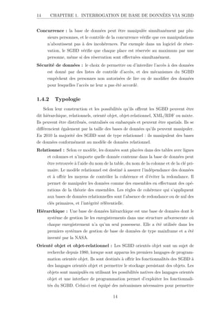 14 CHAPITRE 1. INTERROGATION DE BASE DE DONNÉES VIA SGBD
Concurrence : la base de données peut être manipulée simultanément par plu-
sieurs personnes, et le contrôle de la concurrence vérifie que ces manipulations
n’aboutissent pas à des incohérences. Par exemple dans un logiciel de réser-
vation, le SGBD vérifie que chaque place est réservée au maximum par une
personne, même si des réservation sont effectuées simultanément.
Sécurité de données : le choix de permettre ou d’interdire l’accès à des données
est donné par des listes de contrôle d’accès, et des mécanismes du SGBD
empêchent des personnes non autorisées de lire ou de modifier des données
pour lesquelles l’accès ne leur a pas été accordé.
1.4.2 Typologie
Selon leur construction et les possibilités qu’ils offrent les SGBD peuvent être
dit hiérarchique, relationnels, orienté objet, objet-relationnel, XML/RDF ou mixte.
Ils peuvent être distribués, centralisés ou embarqués et peuvent être spatials. Ils se
différencient également par la taille des bases de données qu’ils peuvent manipuler.
En 2010 la majorité des SGBD sont de type relationnel : ils manipulent des bases
de données conformément au modèle de données relationnel.
Relationnel : Selon ce modèle, les données sont placées dans des tables avec lignes
et colonnes et n’importe quelle donnée contenue dans la base de données peut
être retrouvée à l’aide du nom de la table, du nom de la colonne et de la clé pri-
maire. Le modèle relationnel est destiné à assurer l’indépendance des données
et à offrir les moyens de contrôler la cohérence et d’éviter la redondance. Il
permet de manipuler les données comme des ensembles en effectuant des opé-
rations de la théorie des ensembles. Les règles de cohérence qui s’appliquent
aux bases de données relationnelles sont l’absence de redondance ou de nul des
clés primaires, et l’intégrité référentielle.
Hiérarchique : Une base de données hiérarchique est une base de données dont le
système de gestion lie les enregistrements dans une structure arborescente où
chaque enregistrement n’a qu’un seul possesseur. Elle a été utilisée dans les
premiers systèmes de gestion de base de données de type mainframe et a été
inventé par la NASA.
Orienté objet et objet-relationnel : Les SGBD orientés objet sont un sujet de
recherche depuis 1980, lorsque sont apparus les premiers langages de program-
mation orientée objet. Ils sont destinés à offrir les fonctionnalités des SGBD à
des langages orientés objet et permettre le stockage persistant des objets. Les
objets sont manipulés en utilisant les possibilités natives des langages orientés
objet et une interface de programmation permet d’exploiter les fonctionnali-
tés du SGBD. Celui-ci est équipé des mécanismes nécessaires pour permettre
14
 