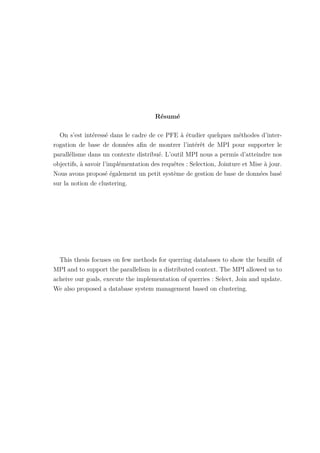 Résumé
On s’est intéressé dans le cadre de ce PFE à étudier quelques méthodes d’inter-
rogation de base de données afin de montrer l’intérêt de MPI pour supporter le
parallélisme dans un contexte distribué. L’outil MPI nous a permis d’atteindre nos
objectifs, à savoir l’implémentation des requêtes : Selection, Jointure et Mise à jour.
Nous avons proposé également un petit système de gestion de base de données basé
sur la notion de clustering.
This thesis focuses on few methods for querring databases to show the benifit of
MPI and to support the parallelism in a distributed context. The MPI allowed us to
acheive our goals, execute the implementation of querries : Select, Join and update.
We also proposed a database system management based on clustering.
 