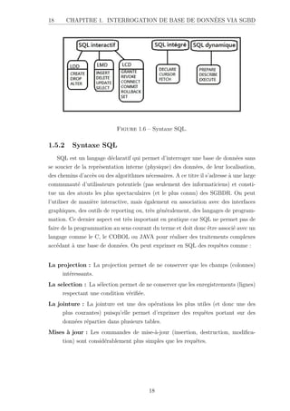 18 CHAPITRE 1. INTERROGATION DE BASE DE DONNÉES VIA SGBD
Figure 1.6 – Syntaxe SQL.
1.5.2 Syntaxe SQL
SQL est un langage déclaratif qui permet d’interroger une base de données sans
se soucier de la représentation interne (physique) des données, de leur localisation,
des chemins d’accès ou des algorithmes nécessaires. A ce titre il s’adresse à une large
communauté d’utilisateurs potentiels (pas seulement des informaticiens) et consti-
tue un des atouts les plus spectaculaires (et le plus connu) des SGBDR. On peut
l’utiliser de manière interactive, mais également en association avec des interfaces
graphiques, des outils de reporting ou, très généralement, des langages de program-
mation. Ce dernier aspect est très important en pratique car SQL ne permet pas de
faire de la programmation au sens courant du terme et doit donc être associé avec un
langage comme le C, le COBOL ou JAVA pour réaliser des traitements complexes
accédant à une base de données. On peut exprimer en SQL des requêtes comme :
La projection : La projection permet de ne conserver que les champs (colonnes)
intéressants.
La selection : La sélection permet de ne conserver que les enregistrements (lignes)
respectant une condition vérifiée.
La jointure : La jointure est une des opérations les plus utiles (et donc une des
plus courantes) puisqu’elle permet d’exprimer des requêtes portant sur des
données réparties dans plusieurs tables.
Mises à jour : Les commandes de mise-à-jour (insertion, destruction, modifica-
tion) sont considérablement plus simples que les requêtes.
18
 