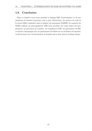 19 CHAPITRE 1. INTERROGATION DE BASE DE DONNÉES VIA SGBD
1.6 Conclusion
Dans ce chapitre nous avons présenté le langage SQL d’interrogation et de ma-
nipulation de données (insertion, mise à jour, destruction). La syntaxe est celle de
la norme SQL3, implantée dans la plupart des principaux SGBDR. La majorité des
SGBD utilisent un précompilateur LDD pour produire des codes objets des pro-
grammes, un processeur de requêtes, un compilateur LDD, un gestionnaire de BD,
ce dernier communique avec un gestionnaire de fichiers en cas de fichiers de données,
ou directement avec un dictionnaire de données qui se situe dans le stockage disque.
19
 
