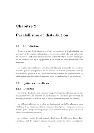 Chapitre 2
Paraléllisme et distribution
2.1 Introduction
Depuis peu, avec le développement d’internet, on assiste à la globalisation des
ressources et des données informatiques. Le réseau mondial offre aux utilisateurs
des ressources « virtuellement illimitées »en les répartissant de manière dynamique
sur un ensemble non figé d’équipements et en offrant un accès transparent à ces
ressources.
Les applications scientifiques actuelles sont tellement gourmandes en ressources
de calcul qu’il est indispensable de les exécuter de manière coopérative dans un
environnement parallèle et sur des architectures spécifiques. La programmation de
telles applications doit respecter des contraintes de performance et de fiabilité[6].
2.2 Systèmes distribués
2.2.1 Définition
Un système distribué est un ensemble composé d’éléments reliés par un système
de communication ; les éléments ont des fonctions de traitement (processeurs), de
stockage (mémoire), de relation avec le monde extérieur (capteurs, actionneurs).
Les différents éléments du système ne fonctionnent pas indépendamment mais
collaborent à une ou plusieurs tâches communes. Conséquence : une partie au moins
de l’état global du système est partagée entre plusieurs éléments (sinon, on aurait
un fonctionnement indépendant).
Les systèmes répartis doivent supporter l’éxécution de différentes classes d’ap-
plications, ayant des exigences pouvant évouleur au cours du temps. Ces exigences
20
 