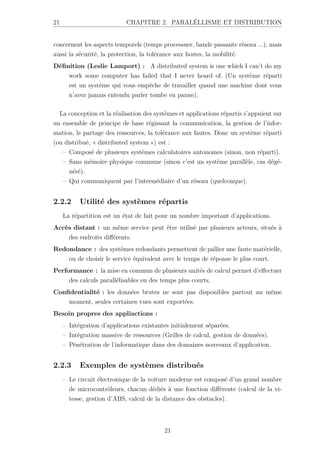 21 CHAPITRE 2. PARALÉLLISME ET DISTRIBUTION
concernent les aspects temporels (temps processuer, bande passante réseau ...), mais
aussi la sécurité, la protection, la tolérance aux fautes, la mobilité.
Définition (Leslie Lamport) : A distributed system is one which I can’t do my
work some computer has failed that I never heard of. (Un système réparti
est un système qui vous empêche de travailler quand une machine dont vous
n’avez jamais entendu parler tombe en panne).
La conception et la réalisation des systèmes et applications répartis s’appuient sur
un ensemble de principe de base régissant la communication, la gestion de l’infor-
mation, le partage des ressources, la tolérance aux fautes. Donc un système réparti
(ou distribué, « distributed system ») est :
– Composé de plusieurs systèmes calculatoires autonomes (sinon, non réparti).
– Sans mémoire physique commune (sinon c’est un système parallèle, cas dégé-
néré).
– Qui communiquent par l’intermédiaire d’un réseau (quelconque).
2.2.2 Utilité des systèmes répartis
La répartition est un état de fait pour un nombre important d’applications.
Accès distant : un même service peut être utilisé par plusieurs acteurs, situés à
des endroits différents.
Redondance : des systèmes redondants permettent de pallier une faute matérielle,
ou de choisir le service équivalent avec le temps de réponse le plus court.
Performance : la mise en commun de plusieurs unités de calcul permet d’effectuer
des calculs parallélisables en des temps plus courts.
Confidentialité : les données brutes ne sont pas disponibles partout au même
moment, seules certaines vues sont exportées.
Besoin propres des appliactions :
– Intégration d’applications existantes initialement séparées.
– Intégration massive de ressources (Grilles de calcul, gestion de données).
– Pénétration de l’informatique dans des domaines nouveaux d’application.
2.2.3 Exemples de systèmes distribués
– Le circuit électronique de la voiture moderne est composé d’un grand nombre
de microcontrôleurs, chacun dédiés à une fonction différente (calcul de la vi-
tesse, gestion d’ABS, calcul de la distance des obstacles).
21
 
