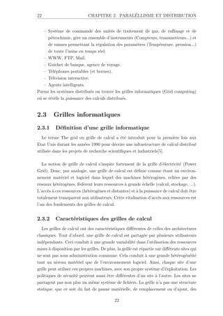 22 CHAPITRE 2. PARALÉLLISME ET DISTRIBUTION
– Système de commande des unités de traitement de gaz, de raffinage et de
pétrochimie, gère un ensemble d’instruments (Compteurs, transmetteurs...) et
de vannes permettant la régulation des paramètres (Température, pression...)
de toute l’usine en temps réel.
– WWW, FTP, Mail.
– Guichet de banque, agence de voyage.
– Téléphones portables (et bornes).
– Télivision interactive.
– Agents intelligents.
Parmi les systèmes distribués on trouve les grilles informatiques (Grid computing)
oú se révèle la puissance des calculs distribués.
2.3 Grilles informatiques
2.3.1 Définition d’une grille informatique
Le terme The grid ou grille de calcul a été introduit pour la première fois aux
Etat Unis durant les années 1990 pour décrire une infrastructure de calcul distribué
utilisée dans les projets de recherche scientifiques et industriels[5].
La notion de grille de calcul s’inspire fortement de la grille d’électricité (Power
Grid). Donc, par analogie, une grille de calcul est définie comme étant un environ-
nement matériel et logiciel dans lequel des machines hétérogènes, reliées par des
réseaux hétérogènes, fédèrent leurs ressources à grande échelle (calcul, stockage, ...).
L’accès à ces ressources (hétérogènes et distantes) et à la puissance de calcul doit être
totalement transparent aux utilisateurs. Cette vitalisation d’accès aux ressources est
l’un des fondements des grilles de calcul.
2.3.2 Caractéristiques des grilles de calcul
Les grilles de calcul ont des caractéristiques différentes de celles des architectures
classiques. Tout d’abord, une grille de calcul est partagée par plusieurs utilisateurs
indépendants. Ceci conduit à une grande variabilité dans l’utilisation des ressources
mises à disposition par les grilles. De plus, la grille est répartie sur différents sites qui
ne sont pas sous administration commune. Cela conduit à une grande hétérogénéité
tant au niveau matériel que de l’environnement logiciel. Ainsi, chaque site d’une
grille peut utiliser ces propres machines, avec son propre système d’éxploitation. Les
politiques de sécurité peuvent aussi être différentes d’un site à l’autre. Les sites ne
partagent pas non plus un même système de fichiers. La grille n’a pas une structure
statique. que ce soit du fait de panne matérielle, de remplacement ou d’ajout, des
22
 