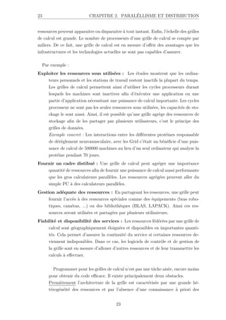 23 CHAPITRE 2. PARALÉLLISME ET DISTRIBUTION
ressources peuvent apparaitre ou disparaitre à tout instant. Enfin, l’échelle des grilles
de calcul est grande. Le nombre de processeurs d’une grille de calcul se compte par
miliers. De ce fait, une grille de calcul est en mesure d’offrir des avantages que les
infrastructures et les technologies actuelles ne sont pas capables d’assurer.
Par exemple :
Exploiter les ressources sous utilisées : Les études montrent que les ordina-
teurs personnels et les stations de travail restent inactifs la plupart du temps.
Les grilles de calcul permettent ainsi d’utiliser les cycles processeurs durant
lesquels les machines sont inactives afin d’éxécuter une application ou une
partie d’application nécessitant une puissance de calcul importante. Les cycles
processeur ne sont pas les seules ressources sous utilisées, les capacités de sto-
ckage le sont aussi. Ainsi, il est possible qu’une grille agrège des ressources de
stockage afin de les partager par plusieurs utilisateurs, c’est le principe des
grilles de données.
Exemple concret : Les interactions entre les différentes protéines responsable
de dérèglement neuromusculaire, avec les Grid c’était un bénéficie d’une puis-
sance de calcul de 500000 machines au lieu d’un seul ordinateur qui analyse la
protéine pendant 70 jours.
Fournir un cadre distibué : Une grille de calcul peut agréger une importance
quantité de ressources afin de fournir une puissance de calcul aussi performante
que les gros calculateurs parallèles. Les ressources agrégées peuvent aller du
simple PC à des calculateurs parallèles.
Gestion adéquate des ressources : En partageant les ressources, une grille peut
fournir l’accès à des ressources spéciales comme des équipements (bras robo-
tiques, caméras, ...) ou des bibliothèques (BLAS, LAPACK). Ainsi ces res-
sources seront utilisées et partagées par plusieurs utilisateurs.
Fiabilité et disponibilité des services : Les ressources fédérées par une grille de
calcul sont géographiquement éloignées et disponibles en importantes quanti-
tés. Cela permet d’assurer la continuité du service si certaines ressources de-
viennent indisponibles. Dans ce cas, les logiciels de contrôle et de gestion de
la grille sont en mesure d’allouer d’autres ressources et de leur transmettre les
calculs à effectuer.
Programmer pour les grilles de calcul n’est pas une tâche aisée, encore moins
pour obtenir du code efficace. Il existe principalement deux obstacles.
Premièrement l’architecture de la grille est caractérisée par une grande hé-
térogénéité des ressources et par l’absence d’une connaissance à priori des
23
 