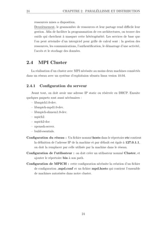 24 CHAPITRE 2. PARALÉLLISME ET DISTRIBUTION
ressources mises a disposition.
Deuxièmement, le grannombre de ressources et leur partage rend difficile leur
gestion. Afin de faciliter la programmation de ces architectures, on trouve des
outils qui cherchent à masquer cette hétérogénéité. Les services de base que
l’on peut atteindre d’un intergiciel pour grille de calcul sont : la gestion des
ressources, les communications, l’authentification, le démarrage d’une activité,
l’accès et le stockage des données.
2.4 MPI Cluster
La réalisation d’un cluster avec MPI nécéssite au moins deux machines connéctés
dans un réseau avec un système d’exploitaion ubuntu linux vesion 10.04.
2.4.1 Configuration du serveur
Avant tout, on doit avoir une adresse IP static ou résèrvée en DHCP. Ensuite
quelques paquets sont aussi nécéssaires :
– libmpich1.0-dev.
– libmpich-mpd1.0-dev.
– libmpich-shmem1.0-dev.
– mpich2.
– mpich2-doc
– openssh-server.
– build-esentials.
Configuration du réseau : Un fichier nommé hosts dans le répertoire etc contient
la définition de l’adresse IP de la machine et par défault est égale à 127.0.1.1,
on doit la remplacer par celle utilisée par la machine dans le réseau.
Configuration de l’utilisateur : on doit créer un utilisateur nommé Cluster, et
ajouter le répertoire bin à son path.
Configuration de MPICH : cette configuration nécéssite la création d’un fichier
de configuration .mpd.conf et un fichier mpd.hosts qui contient l’ensemble
de machines autorisées dans notre cluster.
24
 