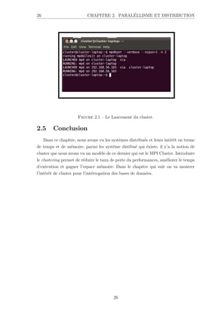 26 CHAPITRE 2. PARALÉLLISME ET DISTRIBUTION
Figure 2.1 – Le Lancement du cluster.
2.5 Conclusion
Dans ce chapitre, nous avons vu les systèmes distribués et leurs intérêt en terme
de temps et de mémoire, parmi les système distibué qui éxiste, il y’a la notion de
cluster que nous avons vu un modèle de ce dernier qui est le MPI Cluster. Introduire
le clustering permet de réduire le taux de perte du performances, améliorer le temps
d’exécution et gagner l’espace mémoire. Dans le chapitre qui suit on va montrer
l’intérêt de cluster pour l’intérrogation des bases de données.
26
 