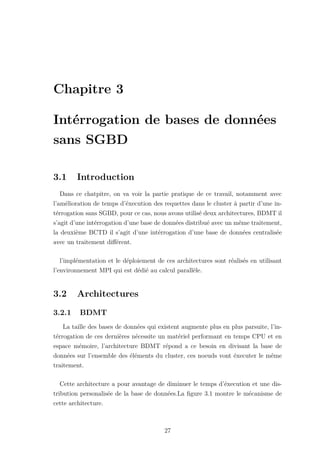 Chapitre 3
Intérrogation de bases de données
sans SGBD
3.1 Introduction
Dans ce chatpitre, on va voir la partie pratique de ce travail, notamment avec
l’amélioration de temps d’éxecution des requettes dans le cluster à partir d’une in-
térrogation sans SGBD, pour ce cas, nous avons utilisé deux architectures, BDMT il
s’agit d’une intérrogation d’une base de données distribué avec un même traitement,
la deuxième BCTD il s’agit d’une intérrogation d’une base de données centralisée
avec un traitement différent.
l’implémentation et le déploiement de ces architectures sont réalisés en utilisant
l’environnement MPI qui est dédié au calcul parallèle.
3.2 Architectures
3.2.1 BDMT
La taille des bases de données qui existent augmente plus en plus parsuite, l’in-
térrogation de ces dernières nécessite un matériel performant en temps CPU et en
espace mémoire, l’architecture BDMT répond a ce besoin en divisant la base de
données sur l’ensemble des éléments du cluster, ces noeuds vont éxecuter le même
traitement.
Cette architecture a pour avantage de diminuer le temps d’éxecution et une dis-
tribution personalisée de la base de données.La figure 3.1 montre le mécanisme de
cette architecture.
27
 