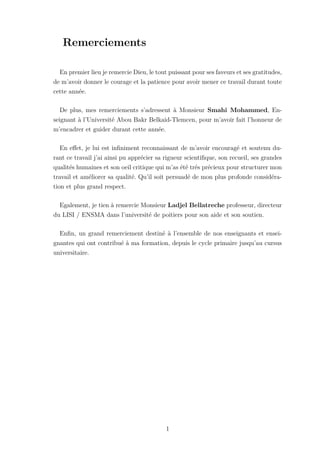 Remerciements
En premier lieu je remercie Dieu, le tout puissant pour ses faveurs et ses gratitudes,
de m’avoir donner le courage et la patience pour avoir mener ce travail durant toute
cette année.
De plus, mes remerciements s’adressent à Monsieur Smahi Mohammed, En-
seignant à l’Université Abou Bakr Belkaid-Tlemcen, pour m’avoir fait l’honneur de
m’encadrer et guider durant cette année.
En effet, je lui est infiniment reconnaissant de m’avoir encouragé et soutenu du-
rant ce travail j’ai ainsi pu apprécier sa rigueur scientifique, son recueil, ses grandes
qualités humaines et son oeil critique qui m’as été trés précieux pour structurer mon
travail et améliorer sa qualité. Qu’il soit persuadé de mon plus profonde considéra-
tion et plus grand respect.
Egalement, je tien à remercie Monsieur Ladjel Bellatreche professeur, directeur
du LISI / ENSMA dans l’université de poitiers pour son aide et son soutien.
Enfin, un grand remerciement destiné à l’ensemble de nos enseignants et ensei-
gnantes qui ont contribué à ma formation, depuis le cycle primaire jusqu’au cursus
universitaire.
1
 