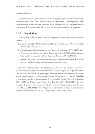 30 CHAPITRE 3. INTÉRROGATION DE BASES DE DONNÉES SANS SGBD
processus émetteur.
La communication entre processus se fait uniquement par passage de messages
entre processus (c’est à dire : envoi et reception de messages). Techniquement, cette
communication se fait via des fonctions de la bibliothèque MPI appelées dans le
programme. L’environnement MPI permet de gérer et interpréter ces messages.
3.3.2 Description
Pour utiliser la bibliothèque MPI, le programme source doit impérativement
contenir :
1. l’appel au module MPI : include mpif.h en fortran77, use MPI en fortran90,
include mpi.h en C/C + +.
2. l’initialisation de l’environnement via l’appel à la subroutine MPI_INIT(code).
Cette fonction retourne une valeur dans la variable code. Si l’initialisation s’est
bien passée, la valeur de code est égale à celle dans MPI_SUCCESS.
3. la désactivation de l’environnement via l’appel à la subroutine MPI_FINALIZE
(code). L’oublie de cette subroutine provoque une erreur.
Une fois l’environnement MPI initialisé, on dispose d’un ensemble de proces-
sus actifs et d’un espace de communication au sein duquel on va pouvoir effec-
tuer des opérations MPI. Ce couple (processus actifs,espace de communication) est
appelé communicateur. Le communicateur par défaut est MPI_COMM_WORLD
et comprend tous les processus actifs. Il est initialisé lors de l’appel à la fonction
MPI_INIT() et désactivé par l’appel à la fonction MPI_FINALIZE(). On peut
connaître le nombre de processus actifs gérés par un communicateur avec la fonc-
tion MPI_COMM_SIZE(comm, nb_procs, code) ainsi que le rang (ou numéro) d’un
processus avec la fonction MPI_COMM_RANK(comm, rang, code).
30
 