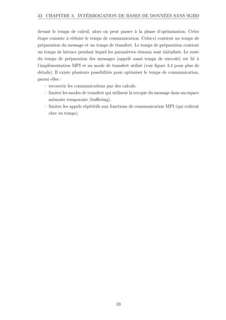 33 CHAPITRE 3. INTÉRROGATION DE BASES DE DONNÉES SANS SGBD
devant le temps de calcul, alors on peut passer à la phase d’optimisation. Cette
étape consiste à réduire le temps de communication. Celui-ci contient un temps de
préparation du message et un temps de transfert. Le temps de préparation contient
un temps de latence pendant lequel les paramètres réseaux sont initialisés. Le reste
du temps de préparation des messages (appelé aussi temps de surcoût) est lié à
l’implémentation MPI et au mode de transfert utilisé (voir figure 3.4 pour plus de
détails). Il existe plusieurs possibilités pour optimiser le temps de communication,
parmi elles :
– recouvrir les communications par des calculs.
– limiter les modes de transfert qui utilisent la recopie du message dans un espace
mémoire temporaire (buffering).
– limiter les appels répétitifs aux fonctions de communication MPI (qui coûtent
cher en temps).
33
 