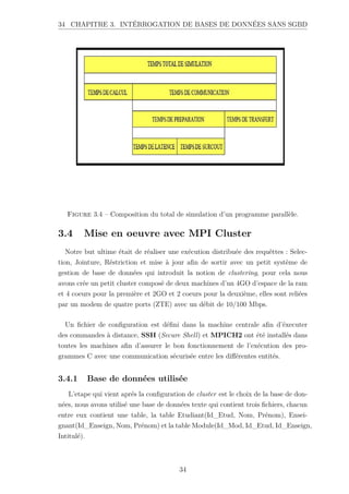 34 CHAPITRE 3. INTÉRROGATION DE BASES DE DONNÉES SANS SGBD
Figure 3.4 – Composition du total de simulation d’un programme parallèle.
3.4 Mise en oeuvre avec MPI Cluster
Notre but ultime était de réaliser une exécution distribuée des requêttes : Selec-
tion, Jointure, Réstriction et mise à jour afin de sortir avec un petit système de
gestion de base de données qui introduit la notion de clustering, pour cela nous
avons crée un petit cluster composé de deux machines d’un 4GO d’espace de la ram
et 4 coeurs pour la première et 2GO et 2 coeurs pour la deuxième, elles sont reliées
par un modem de quatre ports (ZTE) avec un débit de 10/100 Mbps.
Un fichier de configuration est défini dans la machine centrale afin d’éxecuter
des commandes à distance, SSH (Secure Shell) et MPICH2 ont été installés dans
toutes les machines afin d’assurer le bon fonctionnement de l’exécution des pro-
grammes C avec une communication sécurisée entre les différentes entités.
3.4.1 Base de données utilisée
L’etape qui vient aprés la configuration de cluster est le choix de la base de don-
nées, nous avons utilisé une base de données texte qui contient trois fichiers, chacun
entre eux contient une table, la table Etudiant(Id_Etud, Nom, Prénom), Ensei-
gnant(Id_Enseign, Nom, Prénom) et la table Module(Id_Mod, Id_Etud, Id_Enseign,
Intitulé).
34
 