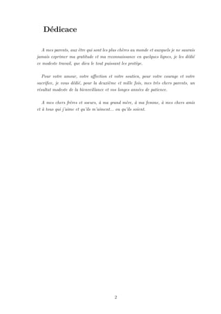 Dédicace
A mes parents, aux être qui sont les plus chères au monde et auxquels je ne saurais
jamais exprimer ma gratitude et ma reconnaissance en quelques lignes, je les dédié
ce modeste travail, que dieu le tout puissant les protège.
Pour votre amour, votre affection et votre soutien, pour votre courage et votre
sacrifice, je vous dédié, pour la deuxième et mille fois, mes très chers parents, un
résultat modeste de la bienveillance et vos longes années de patience.
A mes chers frères et soeurs, à ma grand mère, à ma femme, à mes chers amis
et à tous qui j’aime et qu’ils m’aiment... ou qu’ils soient.
2
 