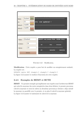 39 CHAPITRE 3. INTÉRROGATION DE BASES DE DONNÉES SANS SGBD
Figure 3.12 – Modification.
Modification Cette requête a pour but de modifier un enregistrement souhaité.
La requête est :
UPDATE table SET champ1= ? champ2= ? champ3= ?
La figure 3.12 montre le resultat d’éxecution de cette requête.
3.4.5 Exemples de BDMT et BCTD
BDMT Un premier exemple qui implémente une requête sous l’architecture BDMT
qui calcul la moyenne des notes enregistrées dans deux fichiers, le premier processus
calcul la moyenne et envoi la valeur au deuxième processus,ce dernier a déja calculé
la moyenne en paralèlle avec le premier, et en plus il calcul la moyenne générale.
La figure 3.13 montre le traitement de calcul de la moyenne.
39
 
