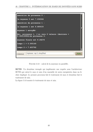 40 CHAPITRE 3. INTÉRROGATION DE BASES DE DONNÉES SANS SGBD
Figure 3.13 – calcul de la moyenne en paralèlle.
BCTD Un deuxième exemple qui implémente une requête sous l’architecture
BCTD qui calcul le max et min d’un ensemble de notes enregistrées dans un fi-
chier dupliqué. Le premier processus fait le traitement de max et deuxième fait le
traitement de min.
La figure 3.14 montre le traitement de max et min.
40
 