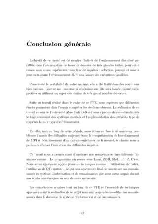 Conclusion générale
L’objectif de ce travail est de montrer l’intérêt de l’environnement distribué pa-
rallèle dans l’interrogation de bases de données de trés grandes tailles, pour cette
raison nous avons implémenté trois type de requêtes : selection, jointure et mise à
jour en utilisant l’invironnement MPI pour lancer des exécutions parallèles.
Concernant la portabilité de notre système, elle a été traité dans des conditions
bien précises, pour ce qui concerne la généralisation, elle sera laissée comme pers-
pectives en utilisant un super calculateur de trés grand nombre de coeurs.
Suite au travail réalisé dans le cadre de ce PFE, nous espérons que différentes
études pourraient dans l’avenir compléter les résultats obtenus. La réalisation de ce
travail au sein de l’université Abou Bakr Belkaid nous a permis de connaître de prés
le fonctionnement des systèmes distibués et l’implémentation des différente type de
requêtes dans ce type d’environnement.
En effet, tout au long de cette période, nous étions en face à de nombreux pro-
blèmes à savoir des difficultés majeures étant la compréhension du fonctionnement
de MPI et l’établissement d’un calculateur(cluster de 6 coeurs), ce cluster nous a
permis de réaliser l’éxecution des différentes requêtes.
Ce travail nous a permis aussi d’améliorer nos compétances dans différents do-
maines comme : La programmation réseau sous Linux (SSH, Shell, ...), C, C++.
Nous avons également appris plusieurs techniques comme : l’utilisation de Latex,
l’utilisation de QT creator, ... ce qui nous a permis en final de concrétiser nos connais-
sances en système d’information et de connaissances que nous avons acquis durant
nos études académiques au sein de notre université.
Les compétances acquises tout au long de ce PFE et l’ensemble de techniques
apprises durant la réalisation de ce projet nous ont permis de consolider nos connais-
sances dans le domaine de système d’information et de connaissances.
42
 