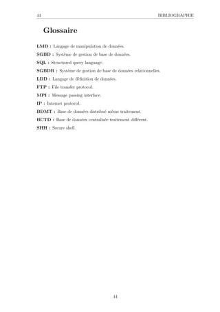 44 BIBLIOGRAPHIE
Glossaire
LMD : Langage de manipulation de données.
SGBD : Système de gestion de base de données.
SQL : Structured query language.
SGBDR : Système de gestion de base de données relationnelles.
LDD : Langage de définition de données.
FTP : File transfer protocol.
MPI : Message passing interface.
IP : Internet protocol.
BDMT : Base de données distribué même traitement.
BCTD : Base de données centralisée traitement différent.
SHH : Secure shell.
44
 
