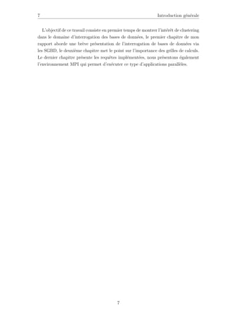 7 Introduction générale
L’objectif de ce travail consiste en premier temps de montrer l’intérêt de clustering
dans le domaine d’interrogation des bases de données, le premier chapitre de mon
rapport aborde une brève présentation de l’interrogation de bases de données via
les SGBD, le deuxième chapitre met le point sur l’importance des grilles de calculs.
Le dernier chapitre présente les requêtes implémentées, nous présentons également
l’environnement MPI qui permet d’exécuter ce type d’applications parallèles.
7
 