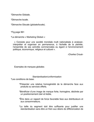 *Démarche Globale.
*Démarche locale.
*Démarche Glocale (globale/locale).
*Fig page 961
*La démarche « Marketing Global »:
« Consiste pour une société mondiale multi nationalisée à analyser,
interpréter et organiser en permanence, à l’échelle de la planète,
l’ensemble de ses activités commerciales eu égard à l’environnement
politique, économique, religieux et culturel ».
-Charles Croué-
Exemples de marques globales
Standardisation/uniformisation
*Les conditions de base:
*Présenter une relative homogénéité de la démarche face aux
produits ou services offerts.
*Bénéficier d’une image de marque forte, homogène, déclinée par
un positionnement clair et lisible.
*Être dans un rapport de force favorable face aux distributeurs et
aux consommateurs.
*La taille du segment doit être suffisante pour justifier une
standardisation sans être un frein aux désirs de différenciation de
 