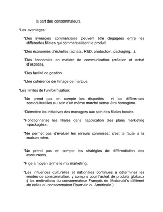 la part des consommateurs.
*Les avantages:
*Des synergies commerciales peuvent être dégagées entre les
différentes filiales qui commercialisent le produit.
*Des économies d’échelles (achats, R&D, production, packaging…).
*Des économies en matière de communication (création et achat
d’espace).
*Des facilité de gestion.
*Une cohérence de l’image de marque.
*Les limites de l’uniformisation:
*Ne prend pas en compte les disparités ni les différences
socioculturelles au sein d’un même marché sensé être homogène.
*Démotive les initiatives des managers aux sein des filiales locales.
*Fonctionnarise les filiales dans l’application des plans marketing
«packagés».
*Ne permet pas d’évaluer les erreurs commises: c’est la faute a la
maison mère.
*Ne prend pas en compte les stratégies de différentiation des
concurrents.
*Fige a moyen terme le mix marketing.
*Les influences culturelles et nationales continues à déterminer les
modes de consommation, y compris pour l’achat de produits globaux
( les motivations du consommateur Français de Mcdonald’s diffèrent
de celles du consommateur Roumain ou Américain.)
 