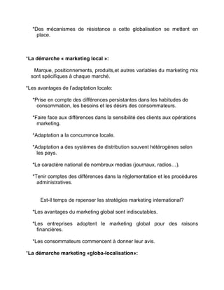 *Des mécanismes de résistance a cette globalisation se mettent en
place.
*La démarche « marketing local »:
Marque, positionnements, produits,et autres variables du marketing mix
sont spécifiques à chaque marché.
*Les avantages de l’adaptation locale:
*Prise en compte des différences persistantes dans les habitudes de
consommation, les besoins et les désirs des consommateurs.
*Faire face aux différences dans la sensibilité des clients aux opérations
marketing.
*Adaptation a la concurrence locale.
*Adaptation a des systèmes de distribution souvent hétérogènes selon
les pays.
*Le caractère national de nombreux medias (journaux, radios…).
*Tenir comptes des différences dans la réglementation et les procédures
administratives.
Est-il temps de repenser les stratégies marketing international?
*Les avantages du marketing global sont indiscutables.
*Les entreprises adoptent le marketing global pour des raisons
financières.
*Les consommateurs commencent à donner leur avis.
*La démarche marketing «globa-localisation»:
 